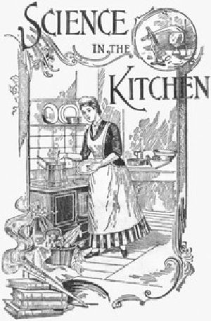 [Gutenberg 12238] • Science in the Kitchen / A Scientific Treatise On Food Substances and Their Dietetic Properties, Together with a Practical Explanation of the Principles of Healthful Cookery, and a Large Number of Original, Palatable, and Wholesome Recipes